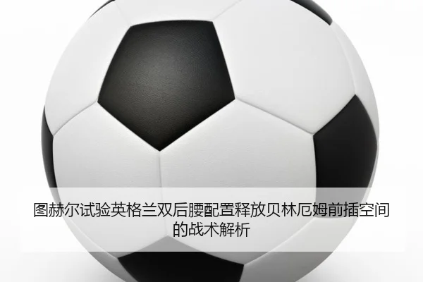 图赫尔试验英格兰双后腰配置释放贝林厄姆前插空间的战术解析