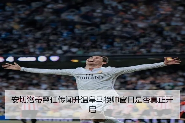 安切洛蒂离任传闻升温皇马换帅窗口是否真正开启